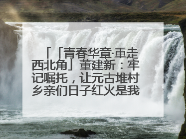 「青春华章·重走西北角」董建新：牢记嘱托，让元古堆村乡亲们日子红火是我最大动力！