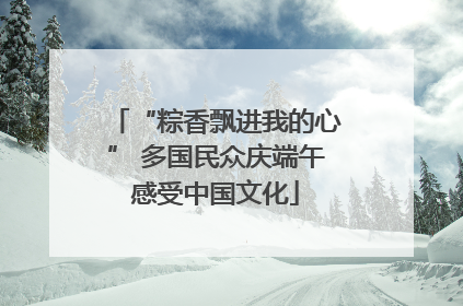 “粽香飘进我的心” 多国民众庆端午感受中国文化