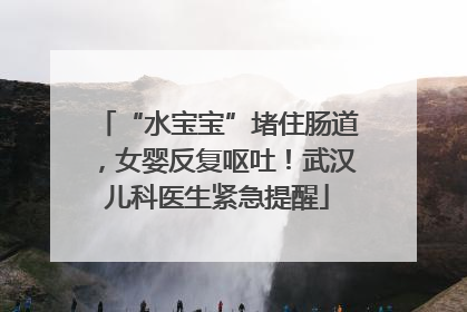 “水宝宝”堵住肠道，女婴反复呕吐！武汉儿科医生紧急提醒
