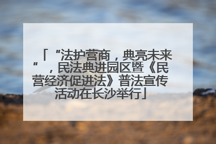 “法护营商，典亮未来”，民法典进园区暨《民营经济促进法》普法宣传活动在长沙举行