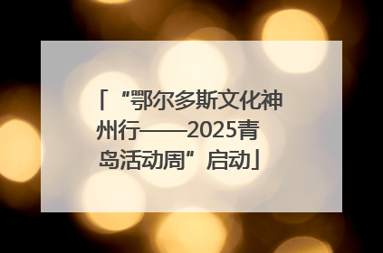“鄂尔多斯文化神州行——2025青岛活动周”启动