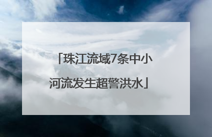珠江流域7条中小河流发生超警洪水