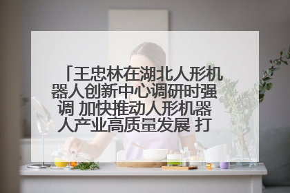 王忠林在湖北人形机器人创新中心调研时强调 加快推动人形机器人产业高质量发展 打造具有全国影响力的研发创新基地