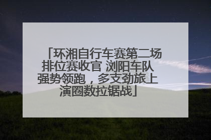 环湘自行车赛第二场排位赛收官 浏阳车队强势领跑，多支劲旅上演圈数拉锯战