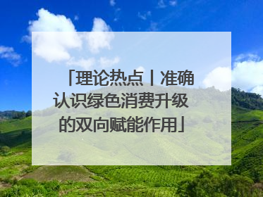 理论热点丨准确认识绿色消费升级的双向赋能作用