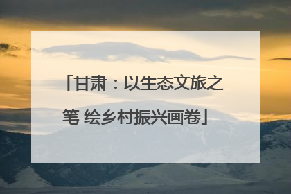 甘肃：以生态文旅之笔 绘乡村振兴画卷
