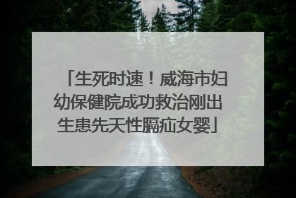 生死时速！威海市妇幼保健院成功救治刚出生患先天性膈疝女婴
