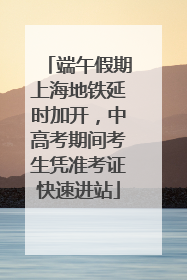 端午假期上海地铁延时加开，中高考期间考生凭准考证快速进站