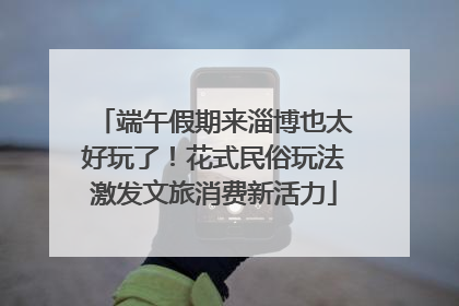 端午假期来淄博也太好玩了！花式民俗玩法激发文旅消费新活力