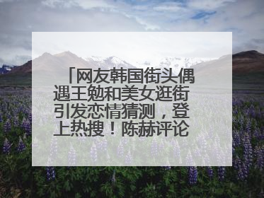 网友韩国街头偶遇王勉和美女逛街引发恋情猜测，登上热搜！陈赫评论区贴脸开大：你和谁逛街？我也想知道