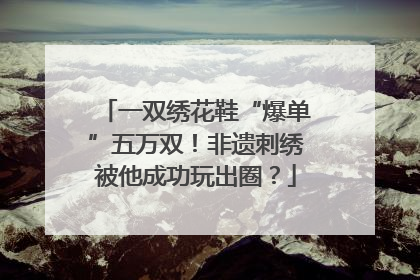 一双绣花鞋“爆单”五万双！非遗刺绣被他成功玩出圈？