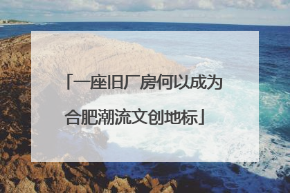 一座旧厂房何以成为合肥潮流文创地标