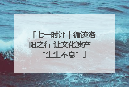 七一时评｜循迹洛阳之行 让文化遗产“生生不息”