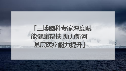三博脑科专家深度赋能健康帮扶 助力新河基层医疗能力提升