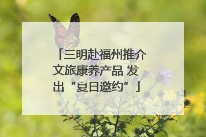 三明赴福州推介文旅康养产品 发出“夏日邀约”