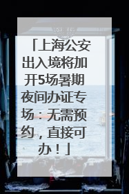 上海公安出入境将加开5场暑期夜间办证专场：无需预约，直接可办！