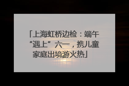 上海虹桥边检：端午“遇上”六一，携儿童家庭出境游火热