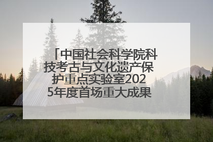 中国社会科学院科技考古与文化遗产保护重点实验室2025年度首场重大成果发布会在京举行