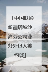 中国联通新疆塔城沙湾分公司业务外包人被约谈