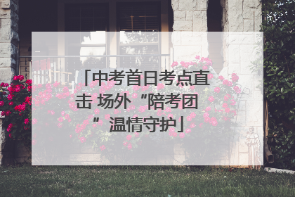中考首日考点直击 场外“陪考团”温情守护