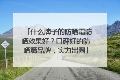 什么牌子的防晒霜防晒效果好？口碑好的防晒篇品牌，实力出圈