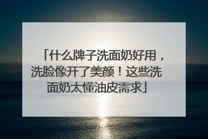 什么牌子洗面奶好用，洗脸像开了美颜！这些洗面奶太懂油皮需求