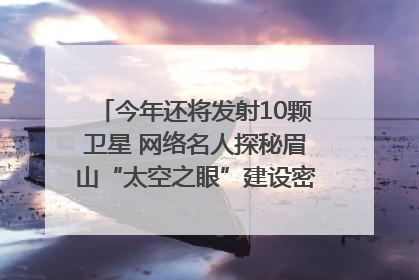 今年还将发射10颗卫星 网络名人探秘眉山“太空之眼”建设密码｜网络名人四川行
