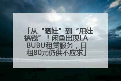 从“晒娃”到“用娃搞钱”！闲鱼出现LABUBU租赁服务，日租80元仍供不应求