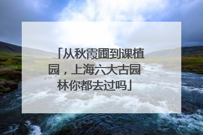 从秋霞圃到课植园，上海六大古园林你都去过吗