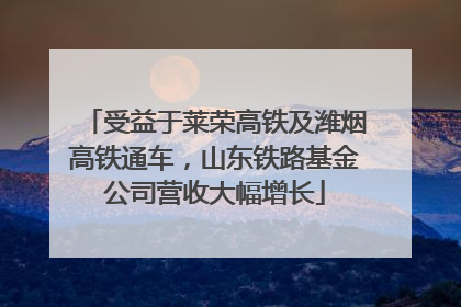 受益于莱荣高铁及潍烟高铁通车，山东铁路基金公司营收大幅增长