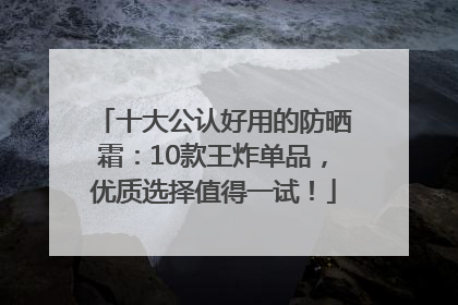 十大公认好用的防晒霜：10款王炸单品，优质选择值得一试！
