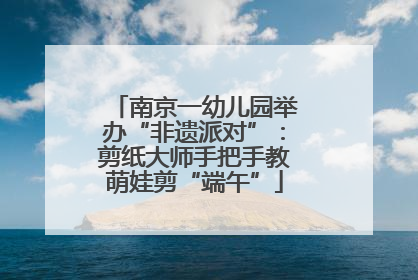 南京一幼儿园举办“非遗派对”：剪纸大师手把手教萌娃剪“端午”