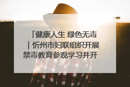 健康人生 绿色无毒｜忻州市妇联组织开展禁毒教育参观学习并开展主题党日活动