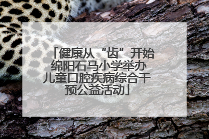 健康从“齿”开始 绵阳石马小学举办儿童口腔疾病综合干预公益活动