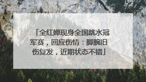 全红婵现身全国跳水冠军赛，回应伤情：脚腕旧伤复发，近期状态不错
