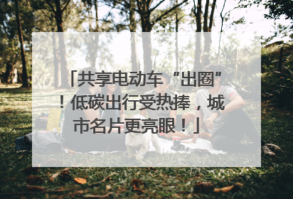 共享电动车“出圈”！低碳出行受热捧，城市名片更亮眼！
