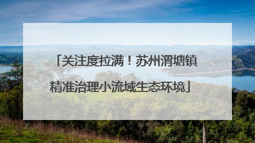 关注度拉满！苏州渭塘镇精准治理小流域生态环境