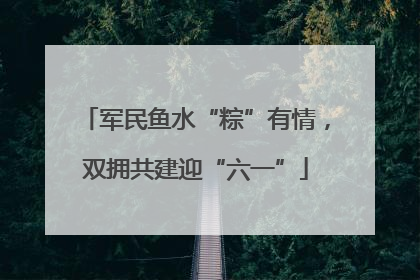 军民鱼水“粽”有情，双拥共建迎“六一”