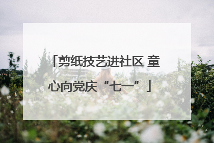 剪纸技艺进社区 童心向党庆“七一”