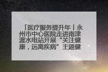 医疗服务提升年丨永州市中心医院走进南津渡水电站开展“关注健康，远离疾病”主题健康促进活动