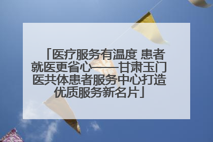 医疗服务有温度 患者就医更省心——甘肃玉门医共体患者服务中心打造优质服务新名片