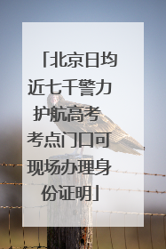 北京日均近七千警力护航高考 考点门口可现场办理身份证明