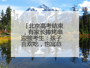 北京高考结束，有家长捧烤串迎接考生：孩子喜欢吃，也寓意“考好了”