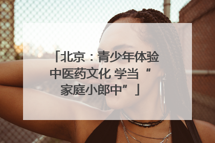 北京：青少年体验中医药文化 学当“家庭小郎中”