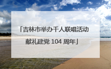 吉林市举办千人联唱活动 献礼建党 104 周年
