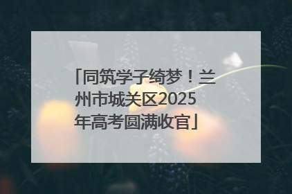 同筑学子绮梦！兰州市城关区2025年高考圆满收官