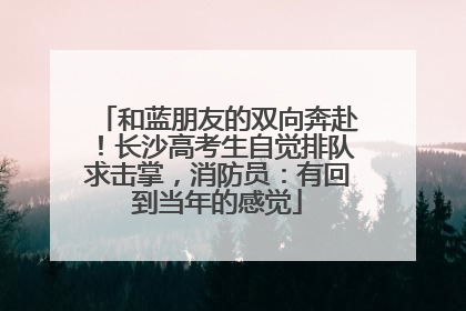 和蓝朋友的双向奔赴！长沙高考生自觉排队求击掌，消防员：有回到当年的感觉