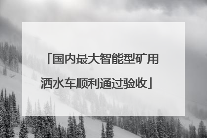 国内最大智能型矿用洒水车顺利通过验收