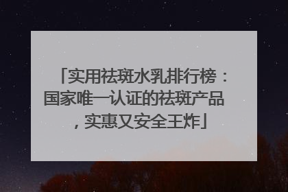 实用祛斑水乳排行榜：国家唯一认证的祛斑产品，实惠又安全王炸