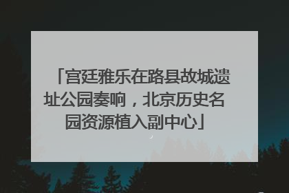 宫廷雅乐在路县故城遗址公园奏响，北京历史名园资源植入副中心